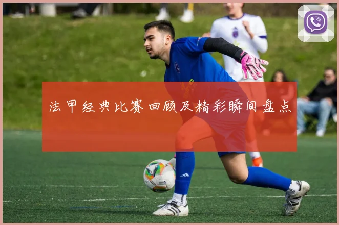 法甲经典比赛回顾及精彩瞬间盘点