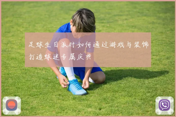 足球生日派对如何通过游戏与装饰打造球迷专属庆典