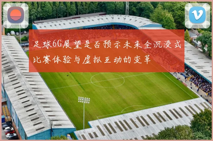 足球6G展望是否预示未来全沉浸式比赛体验与虚拟互动的变革