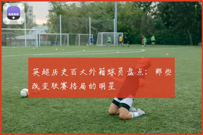 英超历史百大外籍球员盘点:那些改变联赛格局的明星